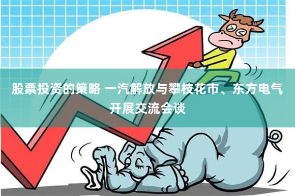 股票投资的策略 一汽解放与攀枝花市、东方电气开展交流会谈