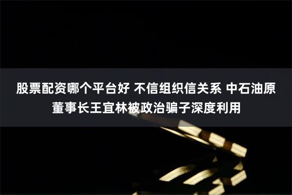 股票配资哪个平台好 不信组织信关系 中石油原董事长王宜林被政治骗子深度利用