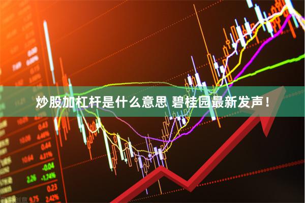炒股加杠杆是什么意思 碧桂园最新发声！